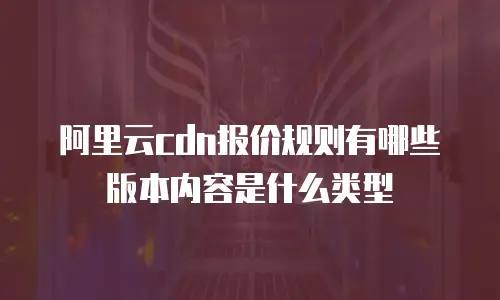 阿里云cdn报价规则有哪些版本内容是什么类型