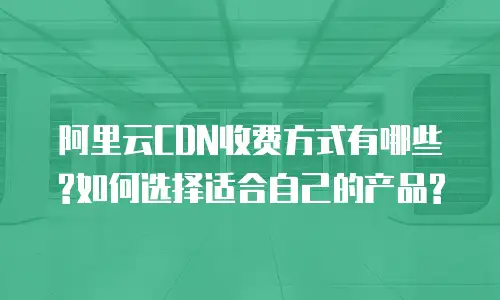 阿里云CDN收费方式有哪些?如何选择适合自己的产品?