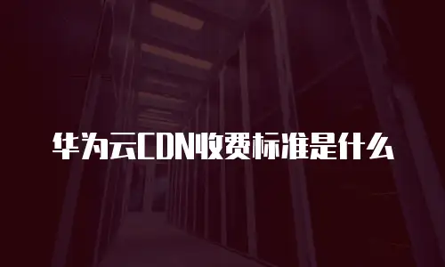 华为云CDN收费标准是什么