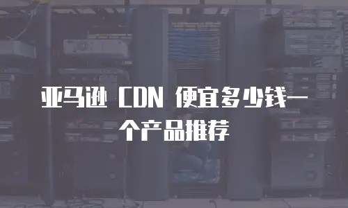 亚马逊 CDN 便宜多少钱一个产品推荐