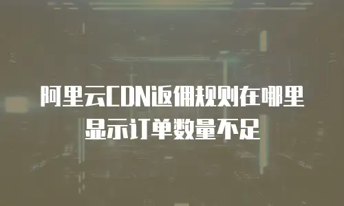 阿里云CDN返佣规则在哪里显示订单数量不足