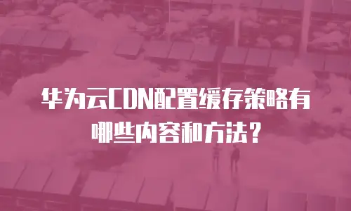 华为云CDN配置缓存策略有哪些内容和方法？