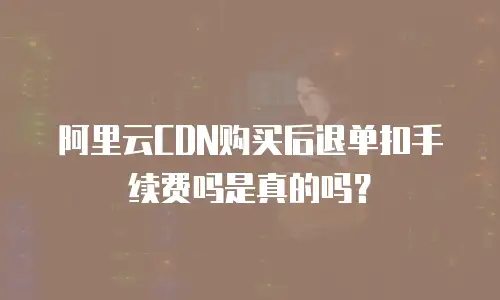 阿里云CDN购买后退单扣手续费吗是真的吗？