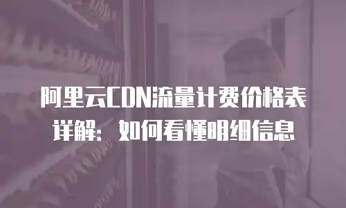 阿里云CDN流量计费价格表详解：如何看懂明细信息