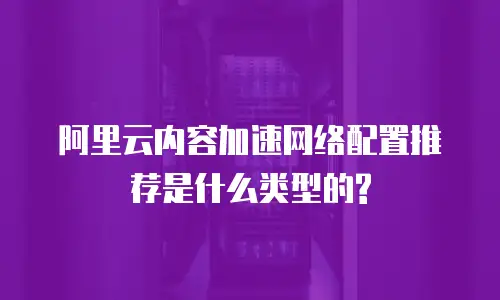阿里云内容加速网络配置推荐是什么类型的?