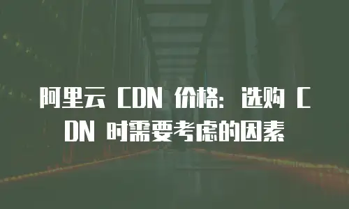 阿里云 CDN 价格：选购 CDN 时需要考虑的因素