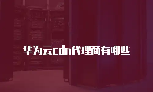 华为云cdn代理商有哪些