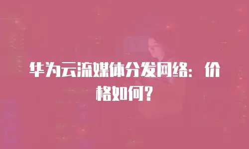 华为云流媒体分发网络：价格如何？