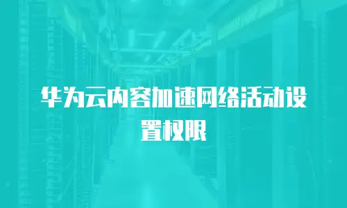 华为云内容加速网络活动设置权限