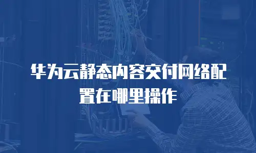 华为云静态内容交付网络配置在哪里操作