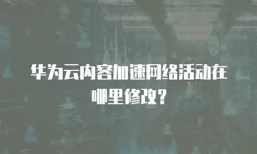 华为云内容加速网络活动在哪里修改？