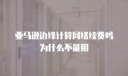 亚马逊边缘计算网络续费吗为什么不能用