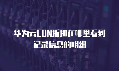 华为云CDN折扣在哪里看到记录信息的明细
