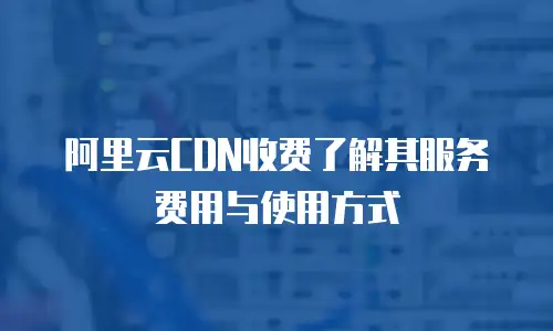 阿里云CDN收费了解其服务费用与使用方式