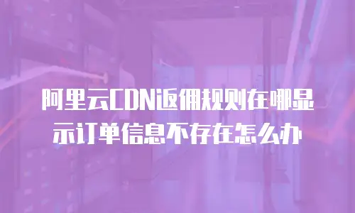 阿里云CDN返佣规则在哪显示订单信息不存在怎么办