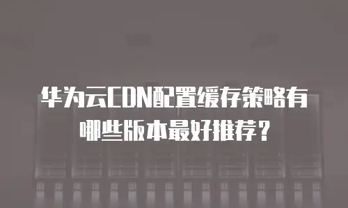 华为云CDN配置缓存策略有哪些版本最好推荐？