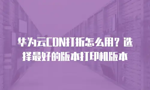 华为云CDN打折怎么用？选择最好的版本打印机版本