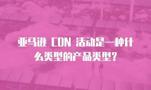 亚马逊 CDN 活动是一种什么类型的产品类型？