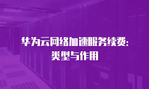 华为云网络加速服务续费：类型与作用