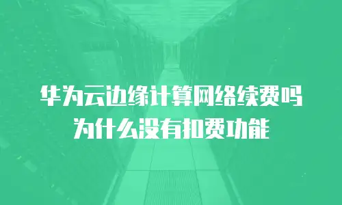 华为云边缘计算网络续费吗为什么没有扣费功能