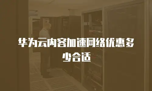 华为云内容加速网络优惠多少合适