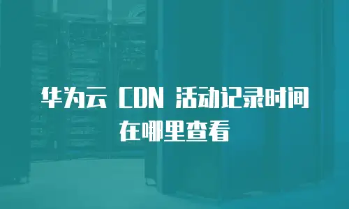 华为云 CDN 活动记录时间在哪里查看