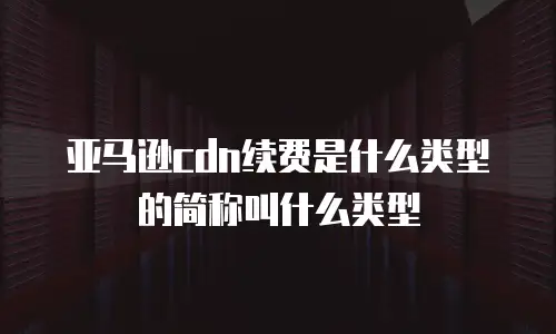 亚马逊cdn续费是什么类型的简称叫什么类型