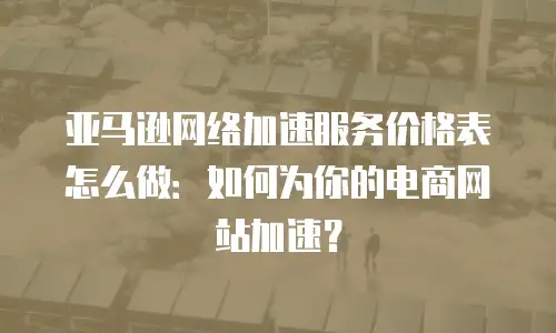 亚马逊网络加速服务价格表怎么做：如何为你的电商网站加速？