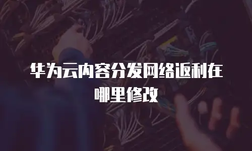 华为云内容分发网络返利在哪里修改