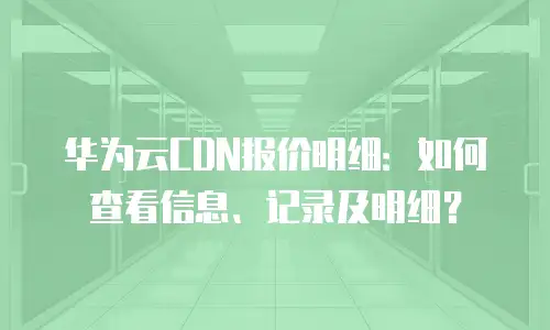 华为云CDN报价明细：如何查看信息、记录及明细？