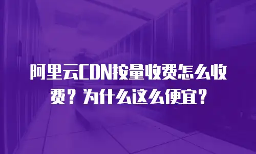 阿里云CDN按量收费怎么收费？为什么这么便宜？