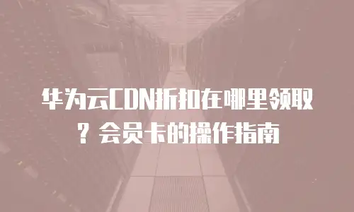 华为云CDN折扣在哪里领取？会员卡的操作指南