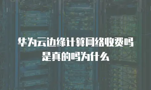 华为云边缘计算网络收费吗是真的吗为什么