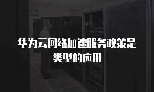 华为云网络加速服务政策是类型的应用