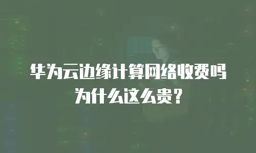 华为云边缘计算网络收费吗为什么这么贵？