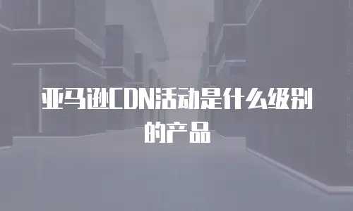  亚马逊CDN活动是什么级别的产品