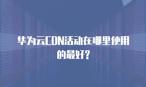 华为云CDN活动在哪里使用的最好?