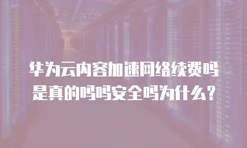 华为云内容加速网络续费吗是真的吗吗安全吗为什么？