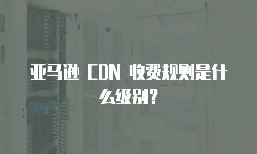 亚马逊 CDN 收费规则是什么级别？