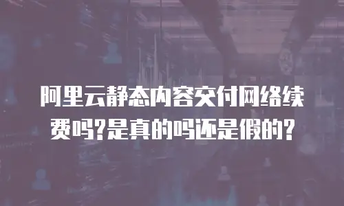 阿里云静态内容交付网络续费吗?是真的吗还是假的?