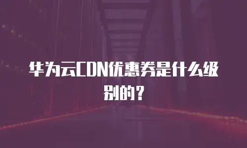华为云CDN优惠券是什么级别的？