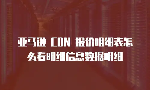 亚马逊 CDN 报价明细表怎么看明细信息数据明细