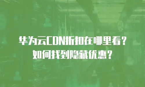 华为云CDN折扣在哪里看？如何找到隐藏优惠？