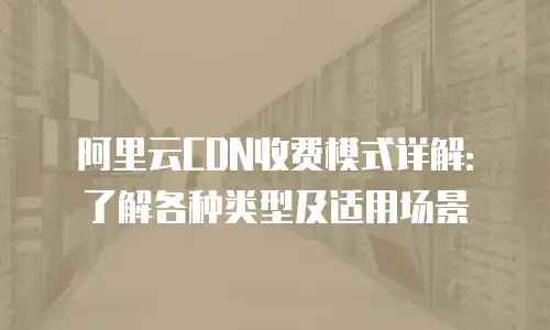 阿里云CDN收费模式详解：了解各种类型及适用场景