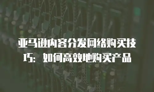 亚马逊内容分发网络购买技巧：如何高效地购买产品
