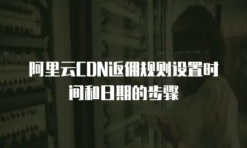 阿里云CDN返佣规则设置时间和日期的步骤