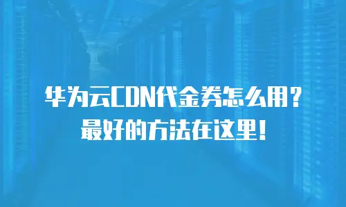华为云CDN代金券怎么用？最好的方法在这里！