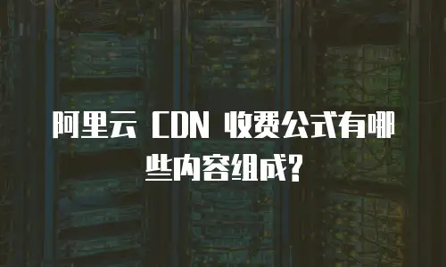  阿里云 CDN 收费公式有哪些内容组成?