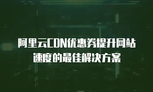 阿里云CDN优惠券提升网站速度的最佳解决方案