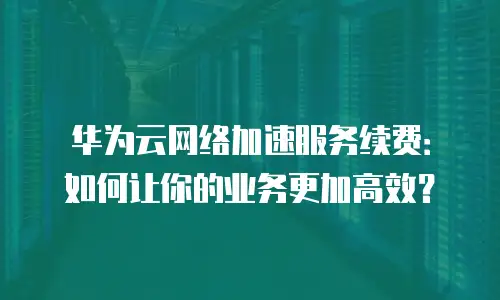 华为云网络加速服务续费：如何让你的业务更加高效？